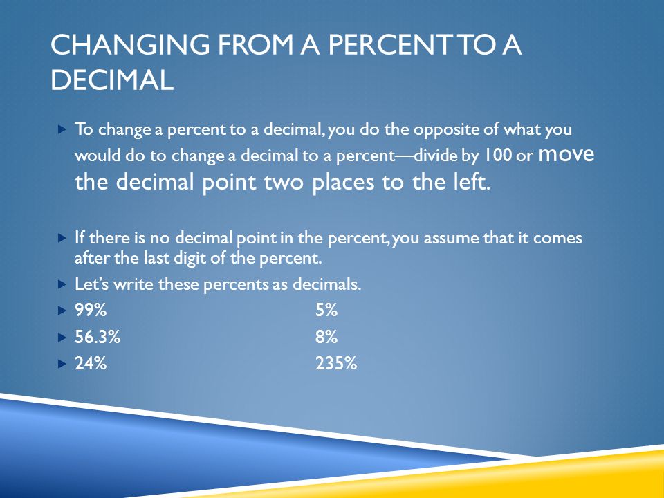 CHANGING FROM A PERCENT TO A DECIMAL  To change a percent to a decimal, you do the opposite of what you would do to change a decimal to a percent—divide by 100 or move the decimal point two places to the left.