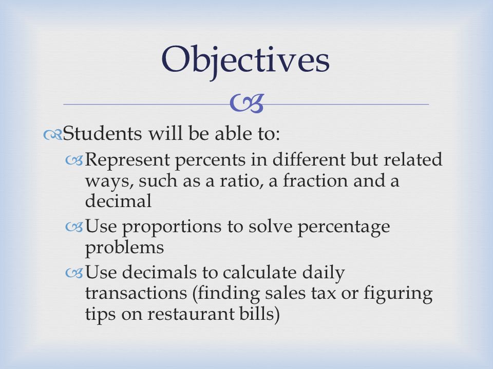  Students will be able to:  Represent percents in different but related ways, such as a ratio, a fraction and a decimal  Use proportions to solve percentage problems  Use decimals to calculate daily transactions (finding sales tax or figuring tips on restaurant bills) Objectives