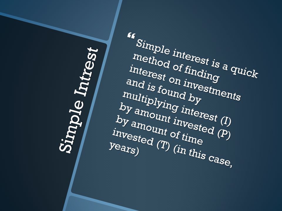 Simple Intrest  Simple interest is a quick method of finding interest on investments and is found by multiplying interest (I) by amount invested (P) by amount of time invested (T) (in this case, years)