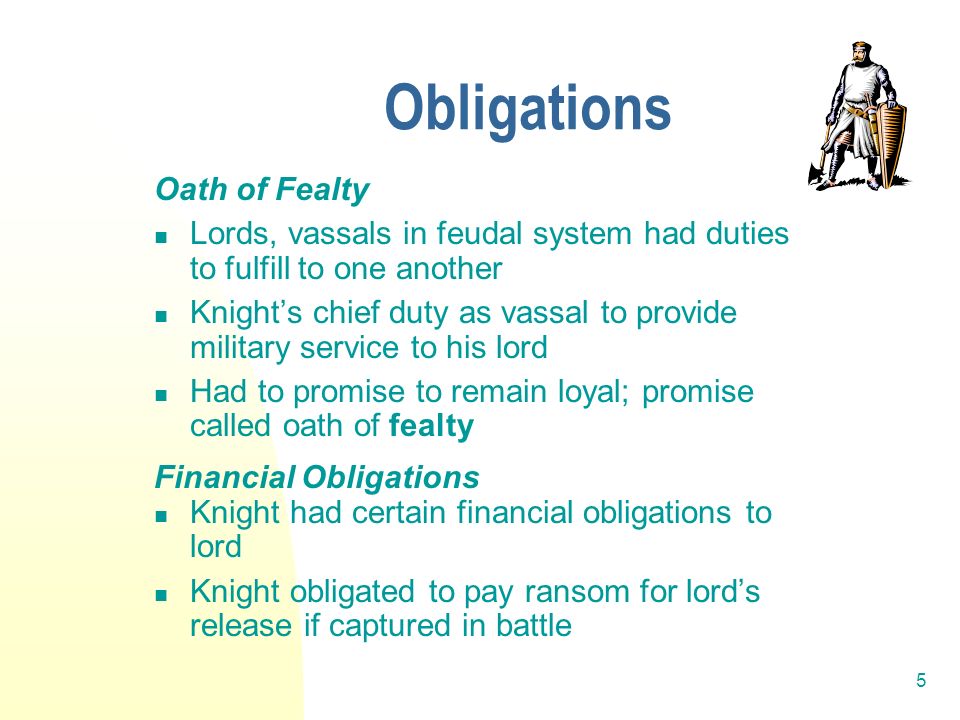5 Obligations Oath of Fealty Lords, vassals in feudal system had duties to fulfill to one another Knight’s chief duty as vassal to provide military service to his lord Had to promise to remain loyal; promise called oath of fealty Financial Obligations Knight had certain financial obligations to lord Knight obligated to pay ransom for lord’s release if captured in battle