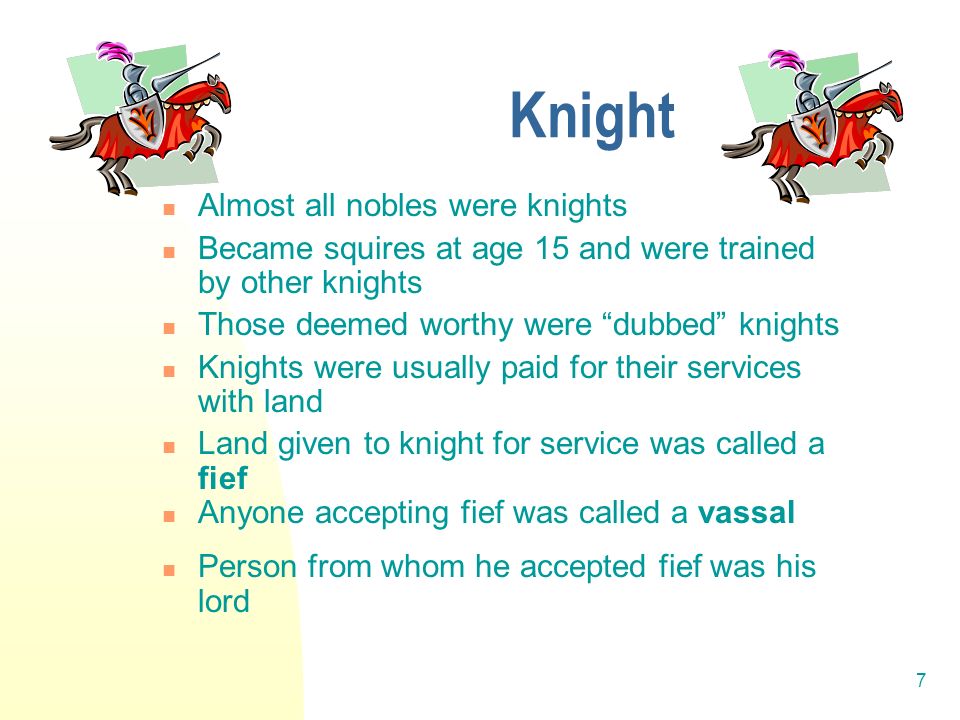 7 Knight Almost all nobles were knights Became squires at age 15 and were trained by other knights Those deemed worthy were dubbed knights Knights were usually paid for their services with land Land given to knight for service was called a fief Anyone accepting fief was called a vassal Person from whom he accepted fief was his lord