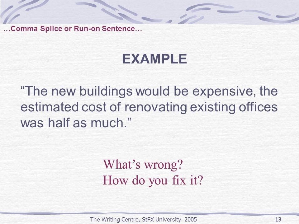 The Writing Centre, StFX University …Comma Splice or Run-on Sentence… EXAMPLE The new buildings would be expensive, the estimated cost of renovating existing offices was half as much. What’s wrong.