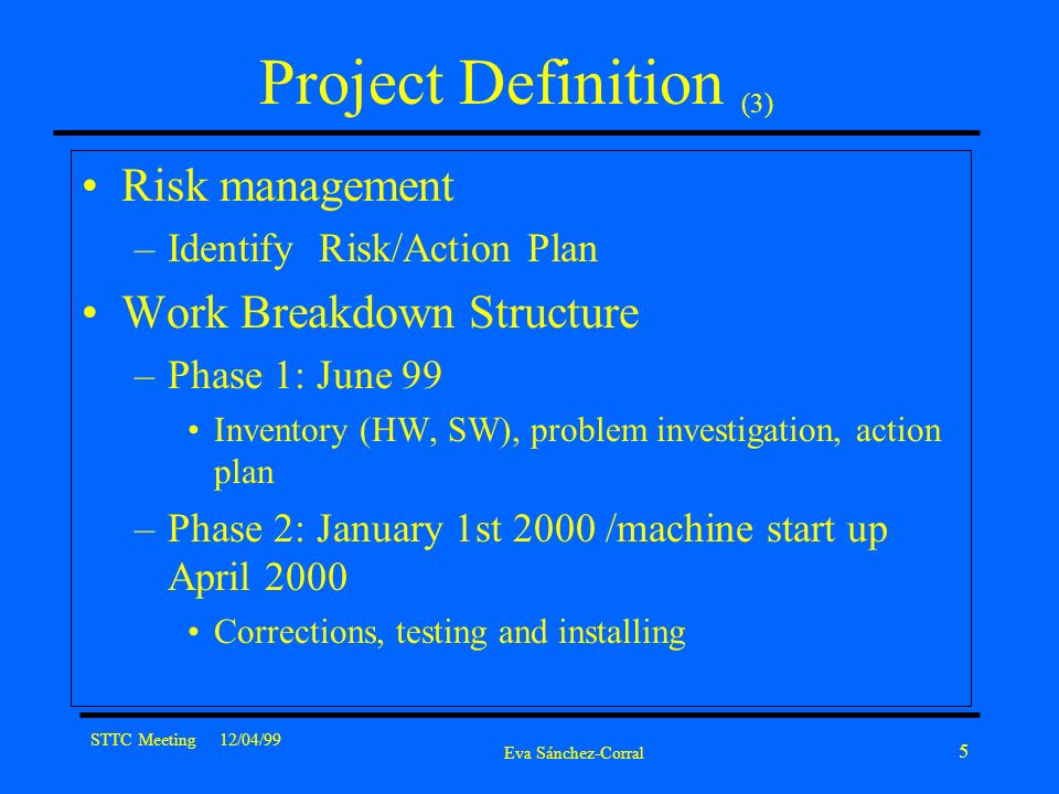 STTC Meeting 12/04/99 Eva Sánchez-Corral 5 Project Definition (3) Risk management –Identify Risk/Action Plan Work Breakdown Structure –Phase 1: June 99 Inventory (HW, SW), problem investigation, action plan –Phase 2: January 1st 2000 /machine start up April 2000 Corrections, testing and installing