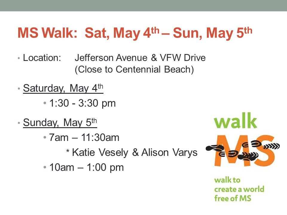 MS Walk: Sat, May 4 th – Sun, May 5 th Location: Jefferson Avenue & VFW Drive (Close to Centennial Beach) Saturday, May 4 th 1:30 - 3:30 pm Sunday, May 5 th 7am – 11:30am * Katie Vesely & Alison Varys 10am – 1:00 pm
