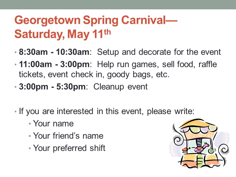 Georgetown Spring Carnival— Saturday, May 11 th 8:30am - 10:30am: Setup and decorate for the event 11:00am - 3:00pm: Help run games, sell food, raffle tickets, event check in, goody bags, etc.
