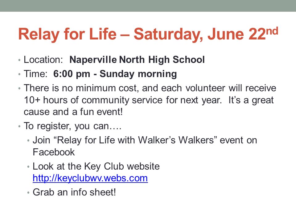 Relay for Life – Saturday, June 22 nd Location: Naperville North High School Time: 6:00 pm - Sunday morning There is no minimum cost, and each volunteer will receive 10+ hours of community service for next year.