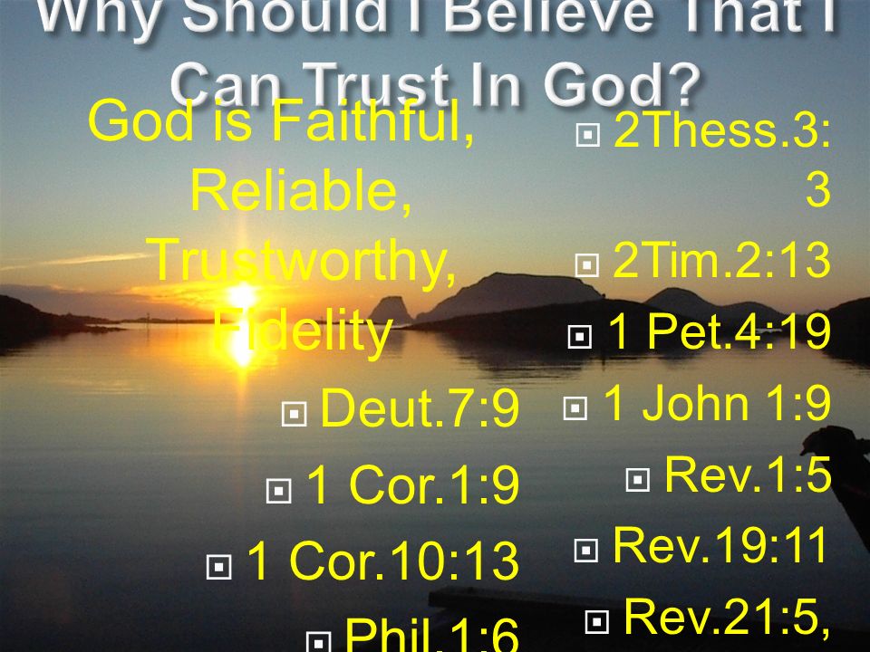 God is Faithful, Reliable, Trustworthy, Fidelity  Deut.7:9  1 Cor.1:9  1 Cor.10:13  Phil.1:6  1 Thess.5:24  2Thess.3: 3  2Tim.2:13  1 Pet.4:19  1 John 1:9  Rev.1:5  Rev.19:11  Rev.21:5, 22:6