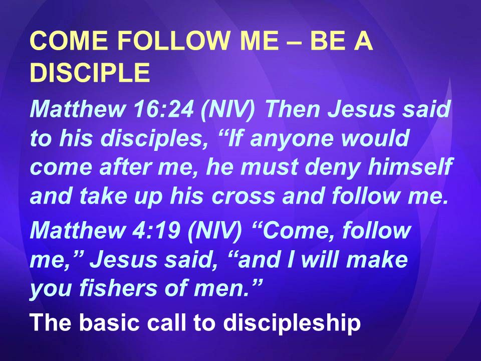 COME FOLLOW ME – BE A DISCIPLE Matthew 16:24 (NIV) Then Jesus said to his disciples, If anyone would come after me, he must deny himself and take up his cross and follow me.