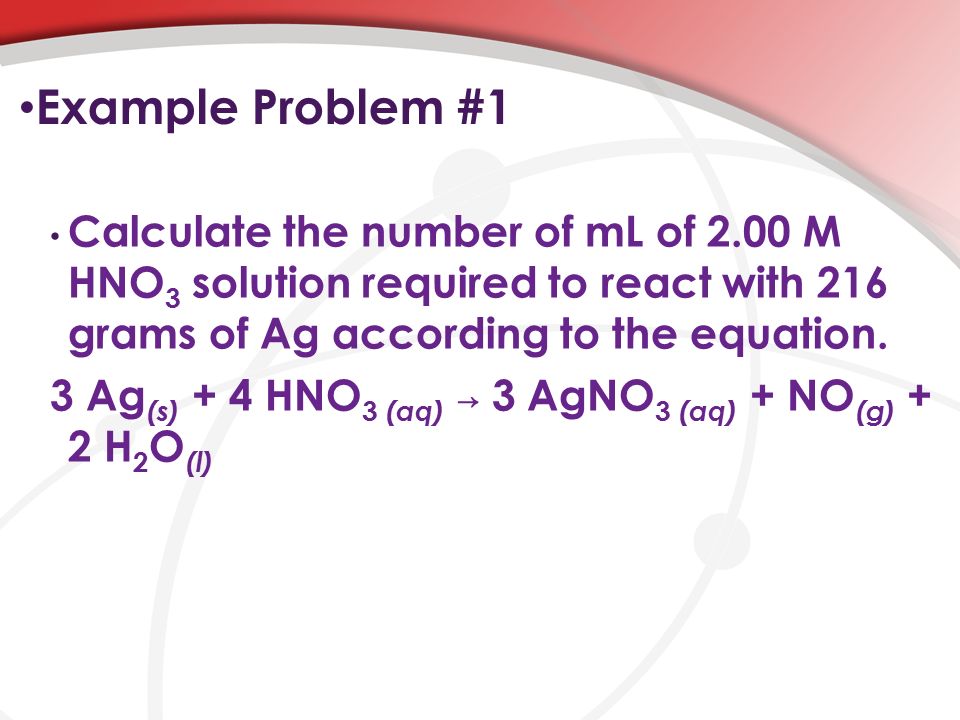 Example Problem #1 Calculate the number of mL of 2.00 M HNO 3 solution required to react with 216 grams of Ag according to the equation.