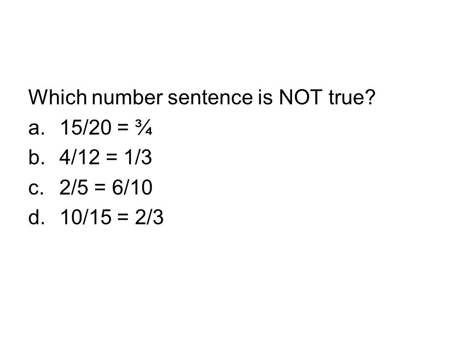 Which number sentence is NOT true a.15/20 = ¾ b.4/12 = 1/3 c.2/5 = 6/10 d.10/15 = 2/3