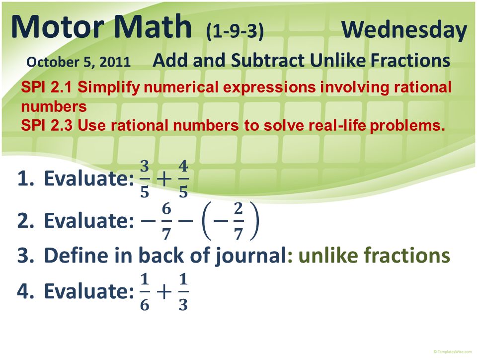 Motor Math (1-9-3) Wednesday October 5, 2011 Add and Subtract Unlike Fractions SPI 2.1 Simplify numerical expressions involving rational numbers SPI 2.3 Use rational numbers to solve real-life problems.