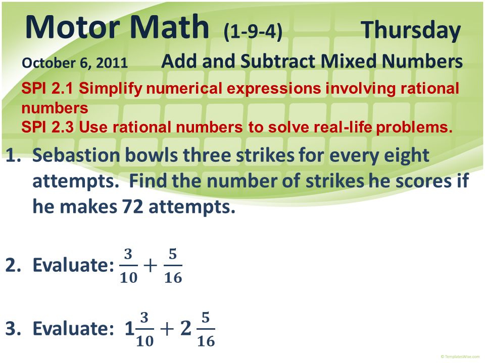 Motor Math (1-9-4) Thursday October 6, 2011 Add and Subtract Mixed Numbers SPI 2.1 Simplify numerical expressions involving rational numbers SPI 2.3 Use rational numbers to solve real-life problems.