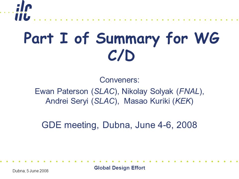 Global Design Effort Dubna, 5 June 2008 Part I of Summary for WG C/D Conveners: Ewan Paterson (SLAC), Nikolay Solyak (FNAL), Andrei Seryi (SLAC), Masao Kuriki (KEK) GDE meeting, Dubna, June 4-6, 2008