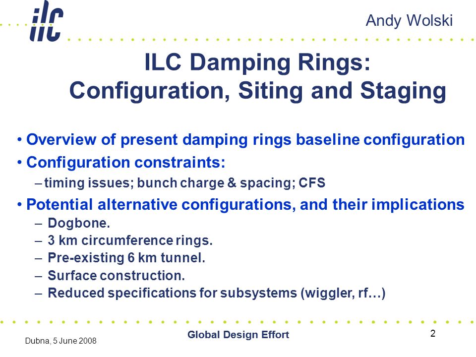 Global Design Effort Dubna, 5 June 2008 Global Design Effort 2 ILC Damping Rings: Configuration, Siting and Staging Andy Wolski Overview of present damping rings baseline configuration Configuration constraints: –timing issues; bunch charge & spacing; CFS Potential alternative configurations, and their implications – Dogbone.