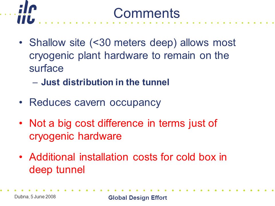 Dubna, 5 June 2008 Global Design Effort Comments Shallow site (<30 meters deep) allows most cryogenic plant hardware to remain on the surface –Just distribution in the tunnel Reduces cavern occupancy Not a big cost difference in terms just of cryogenic hardware Additional installation costs for cold box in deep tunnel