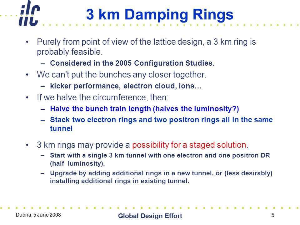 Dubna, 5 June 2008 Global Design Effort Dubna, 5 June 2008 Global Design Effort 5 3 km Damping Rings Purely from point of view of the lattice design, a 3 km ring is probably feasible.