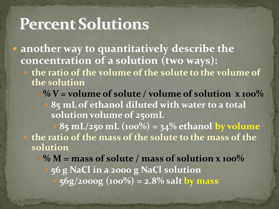 another way to quantitatively describe the concentration of a solution (two ways): the ratio of the volume of the solute to the volume of the solution % V = volume of solute / volume of solution x 100% 85 mL of ethanol diluted with water to a total solution volume of 250mL 85 mL/250 mL (100%) = 34% ethanol by volume the ratio of the mass of the solute to the mass of the solution % M = mass of solute / mass of solution x 100% 56 g NaCl in a 2000 g NaCl solution 56g/2000g (100%) = 2.8% salt by mass