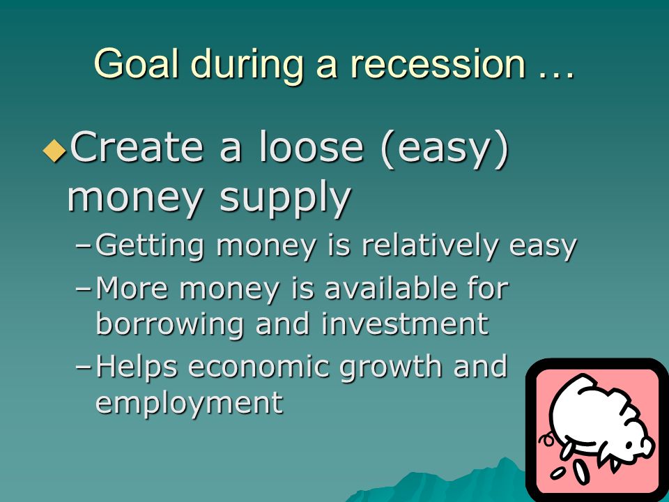 Goal during a recession …  Create a loose (easy) money supply –Getting money is relatively easy –More money is available for borrowing and investment –Helps economic growth and employment