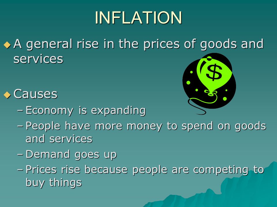 INFLATION  A general rise in the prices of goods and services  Causes –Economy is expanding –People have more money to spend on goods and services –Demand goes up –Prices rise because people are competing to buy things