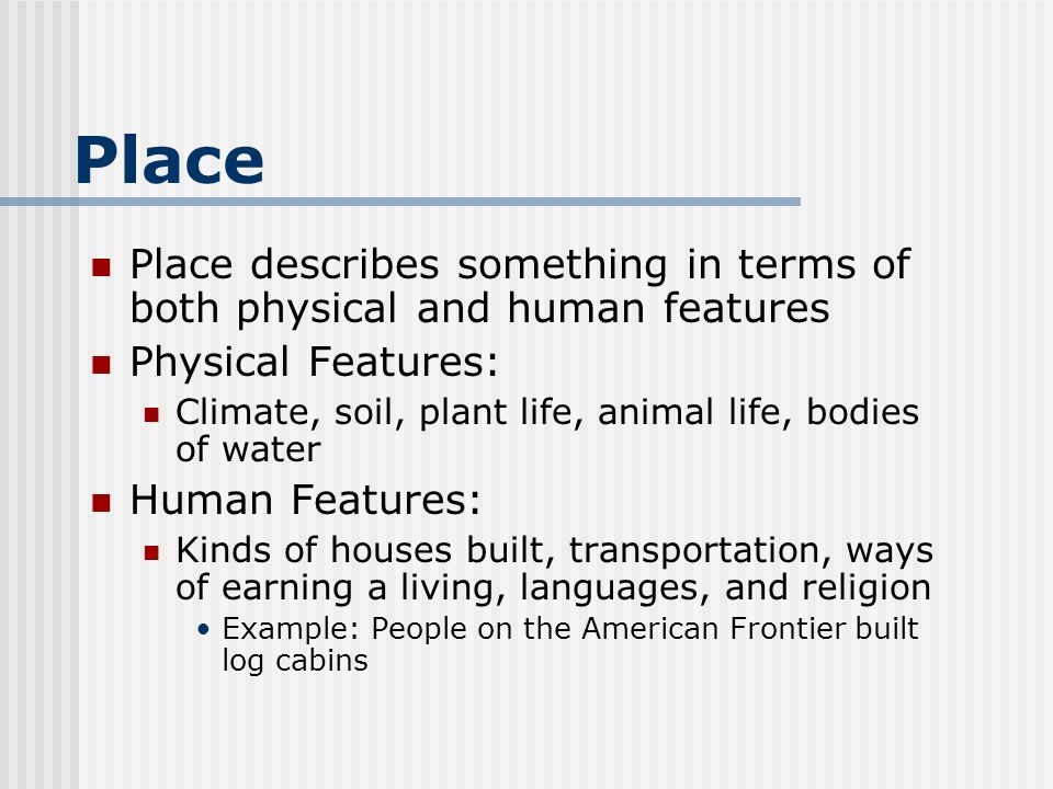 Place Place describes something in terms of both physical and human features Physical Features: Climate, soil, plant life, animal life, bodies of water Human Features: Kinds of houses built, transportation, ways of earning a living, languages, and religion Example: People on the American Frontier built log cabins