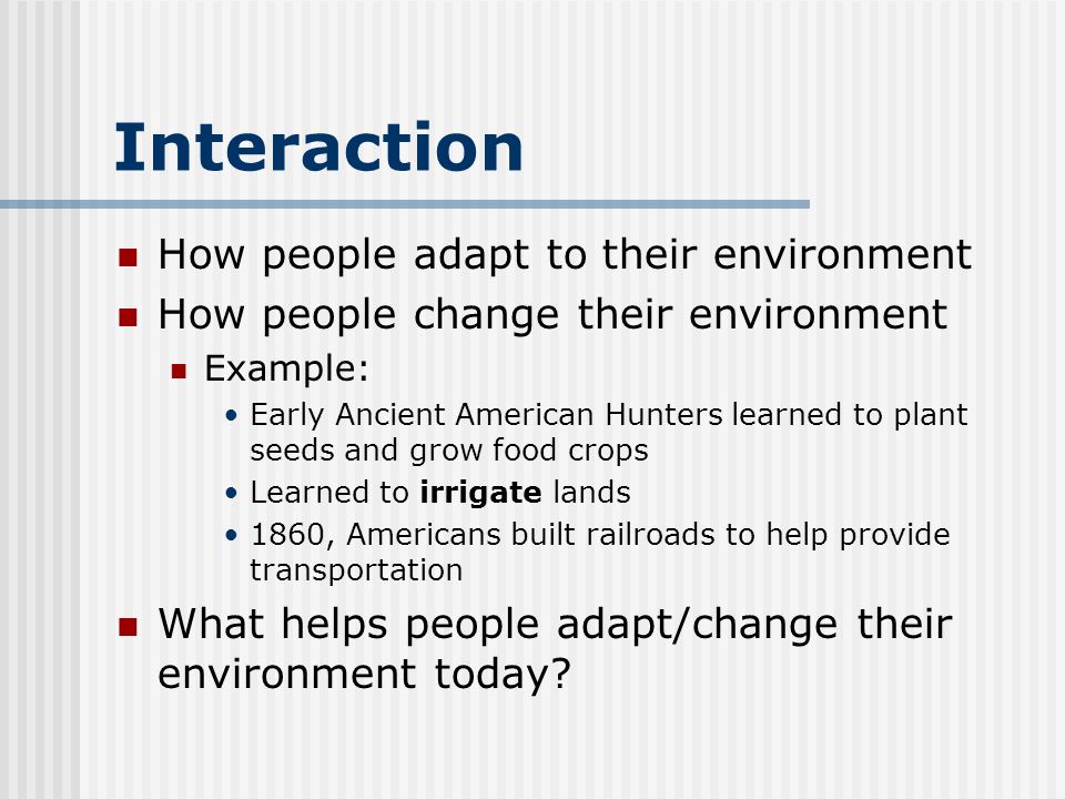 Interaction How people adapt to their environment How people change their environment Example: Early Ancient American Hunters learned to plant seeds and grow food crops Learned to irrigate lands 1860, Americans built railroads to help provide transportation What helps people adapt/change their environment today