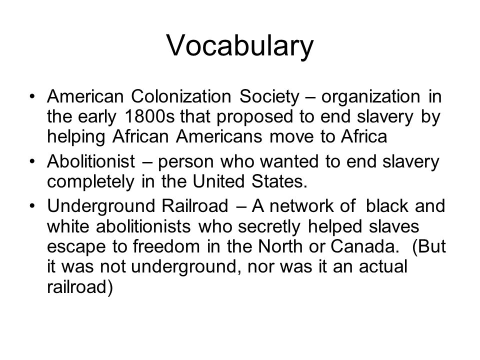 Vocabulary American Colonization Society – organization in the early 1800s that proposed to end slavery by helping African Americans move to Africa Abolitionist – person who wanted to end slavery completely in the United States.