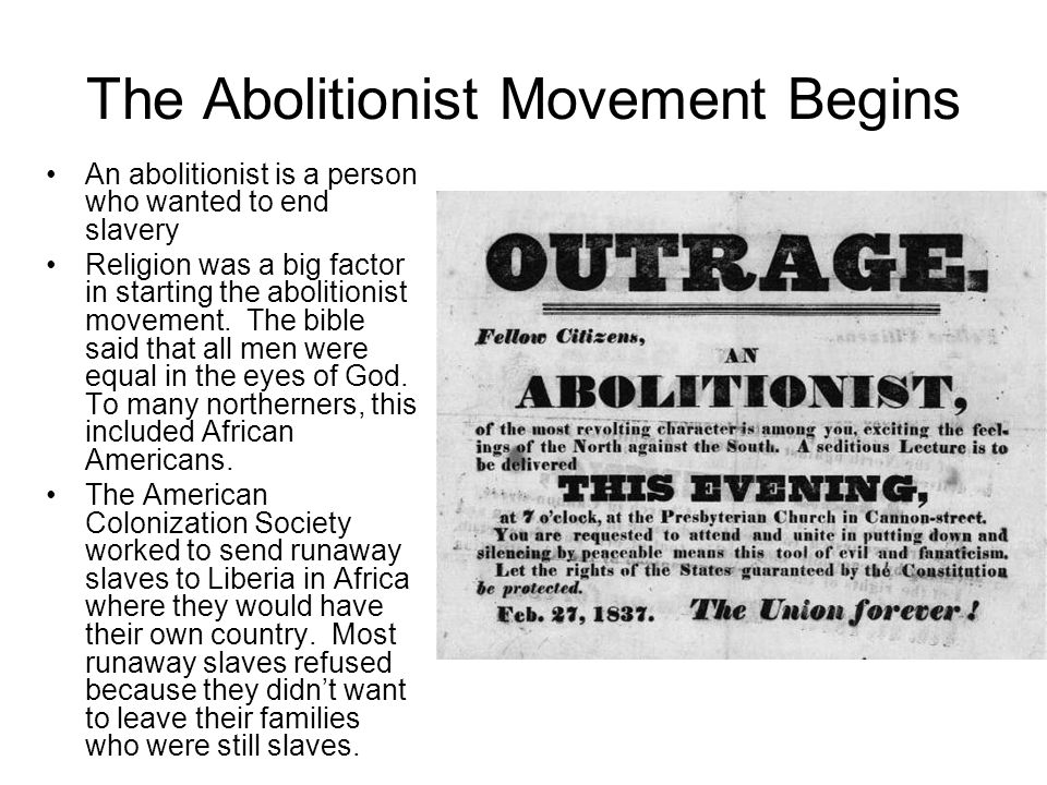The Abolitionist Movement Begins An abolitionist is a person who wanted to end slavery Religion was a big factor in starting the abolitionist movement.