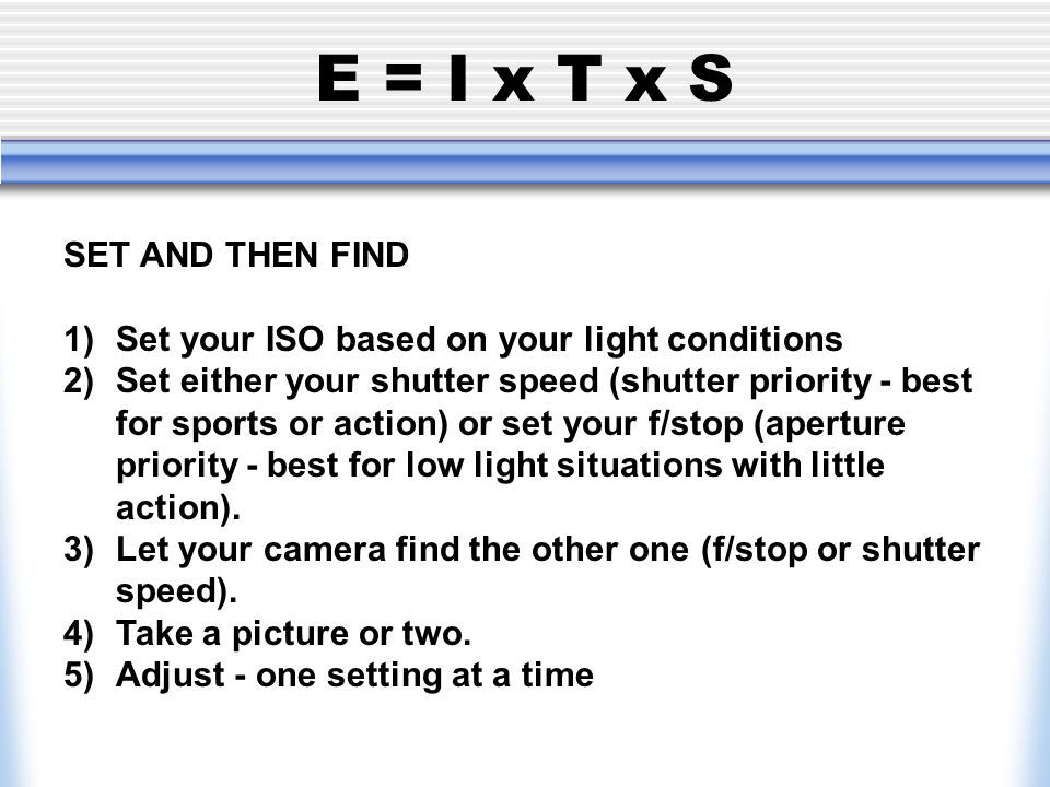 E = I x T x S SET AND THEN FIND 1) Set your ISO based on your light conditions 2) Set either your shutter speed (shutter priority - best for sports or action) or set your f/stop (aperture priority - best for low light situations with little action).