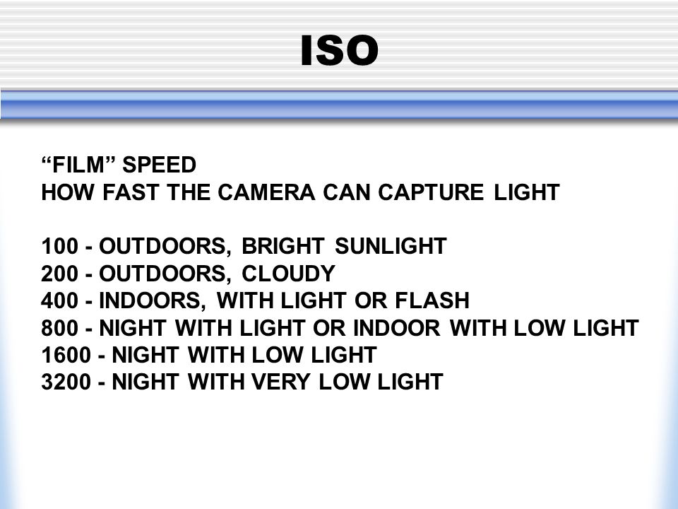 ISO FILM SPEED HOW FAST THE CAMERA CAN CAPTURE LIGHT OUTDOORS, BRIGHT SUNLIGHT OUTDOORS, CLOUDY INDOORS, WITH LIGHT OR FLASH NIGHT WITH LIGHT OR INDOOR WITH LOW LIGHT NIGHT WITH LOW LIGHT NIGHT WITH VERY LOW LIGHT