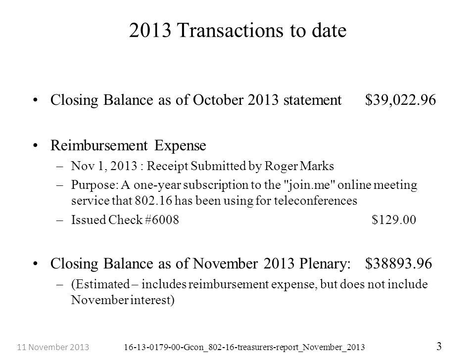 Gcon_ treasurers-report_November_ November Transactions to date Closing Balance as of October 2013 statement $39, Reimbursement Expense –Nov 1, 2013 : Receipt Submitted by Roger Marks –Purpose: A one-year subscription to the join.me online meeting service that has been using for teleconferences –Issued Check #6008 $ Closing Balance as of November 2013 Plenary: $ –(Estimated – includes reimbursement expense, but does not include November interest)