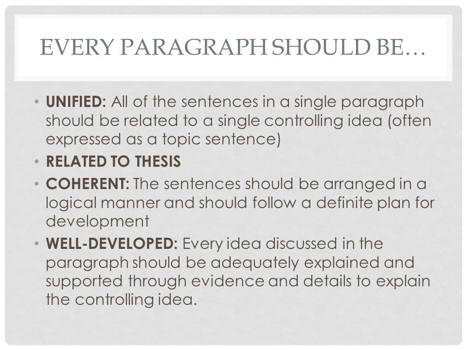 EVERY PARAGRAPH SHOULD BE… UNIFIED: All of the sentences in a single paragraph should be related to a single controlling idea (often expressed as a topic sentence) RELATED TO THESIS COHERENT: The sentences should be arranged in a logical manner and should follow a definite plan for development WELL-DEVELOPED: Every idea discussed in the paragraph should be adequately explained and supported through evidence and details to explain the controlling idea.