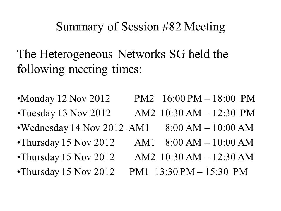 Summary of Session #82 Meeting The Heterogeneous Networks SG held the following meeting times: Monday 12 Nov 2012 PM2 16:00 PM – 18:00 PM Tuesday 13 Nov 2012 AM2 10:30 AM – 12:30 PM Wednesday 14 Nov 2012 AM1 8:00 AM – 10:00 AM Thursday 15 Nov 2012 AM1 8:00 AM – 10:00 AM Thursday 15 Nov 2012 AM2 10:30 AM – 12:30 AM Thursday 15 Nov 2012 PM1 13:30 PM – 15:30 PM
