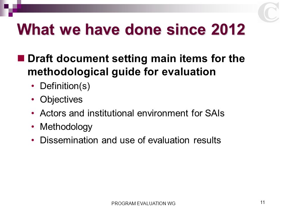 What we have done since 2012 Draft document setting main items for the methodological guide for evaluation Definition(s) Objectives Actors and institutional environment for SAIs Methodology Dissemination and use of evaluation results PROGRAM EVALUATION WG 11