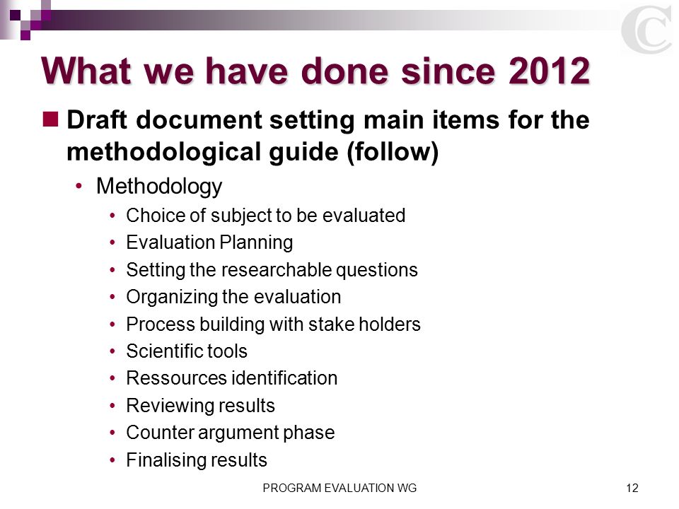 What we have done since 2012 Draft document setting main items for the methodological guide (follow) Methodology Choice of subject to be evaluated Evaluation Planning Setting the researchable questions Organizing the evaluation Process building with stake holders Scientific tools Ressources identification Reviewing results Counter argument phase Finalising results PROGRAM EVALUATION WG12