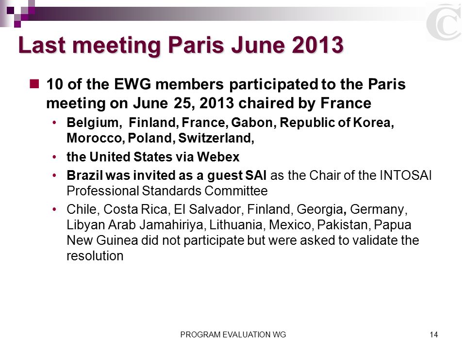 PROGRAM EVALUATION WG14 Last meeting Paris June of the EWG members participated to the Paris meeting on June 25, 2013 chaired by France Belgium, Finland, France, Gabon, Republic of Korea, Morocco, Poland, Switzerland, the United States via Webex Brazil was invited as a guest SAI as the Chair of the INTOSAI Professional Standards Committee Chile, Costa Rica, El Salvador, Finland, Georgia, Germany, Libyan Arab Jamahiriya, Lithuania, Mexico, Pakistan, Papua New Guinea did not participate but were asked to validate the resolution