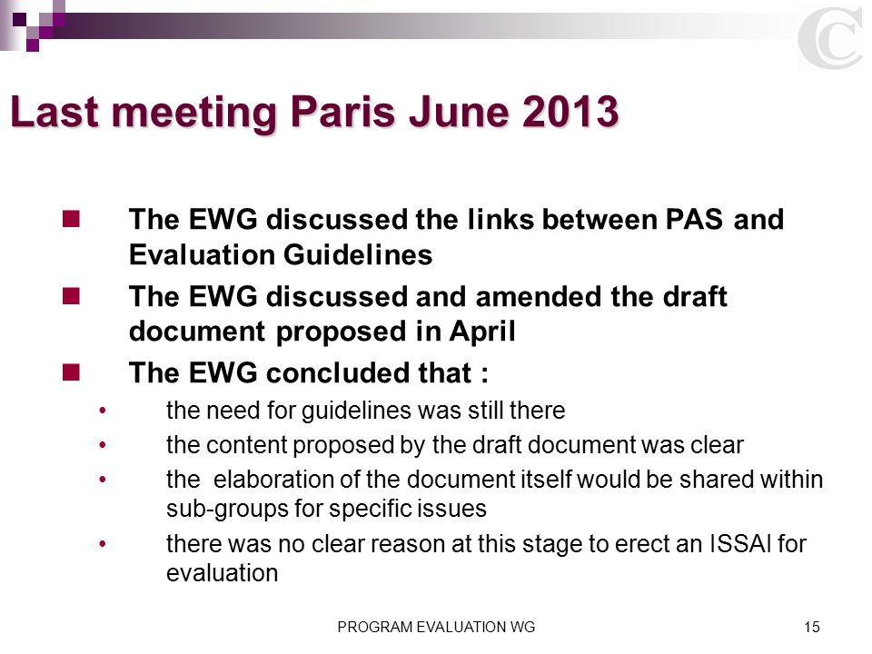 PROGRAM EVALUATION WG15 Last meeting Paris June 2013 The EWG discussed the links between PAS and Evaluation Guidelines The EWG discussed and amended the draft document proposed in April The EWG concluded that : the need for guidelines was still there the content proposed by the draft document was clear the elaboration of the document itself would be shared within sub-groups for specific issues there was no clear reason at this stage to erect an ISSAI for evaluation