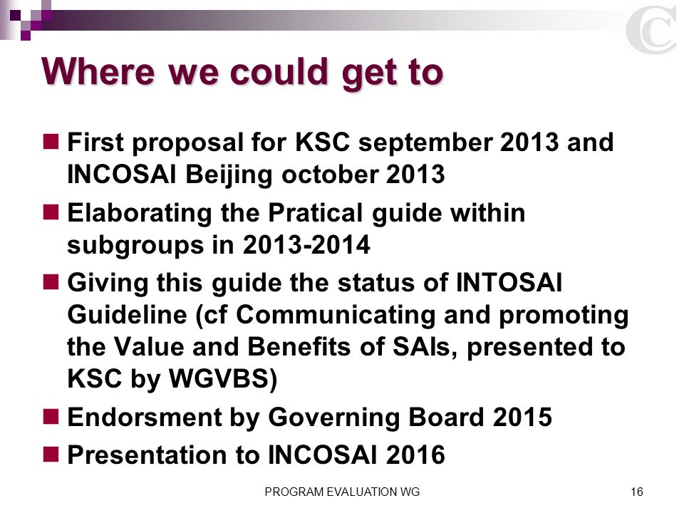 Where we could get to First proposal for KSC september 2013 and INCOSAI Beijing october 2013 Elaborating the Pratical guide within subgroups in Giving this guide the status of INTOSAI Guideline (cf Communicating and promoting the Value and Benefits of SAIs, presented to KSC by WGVBS) Endorsment by Governing Board 2015 Presentation to INCOSAI 2016 PROGRAM EVALUATION WG16