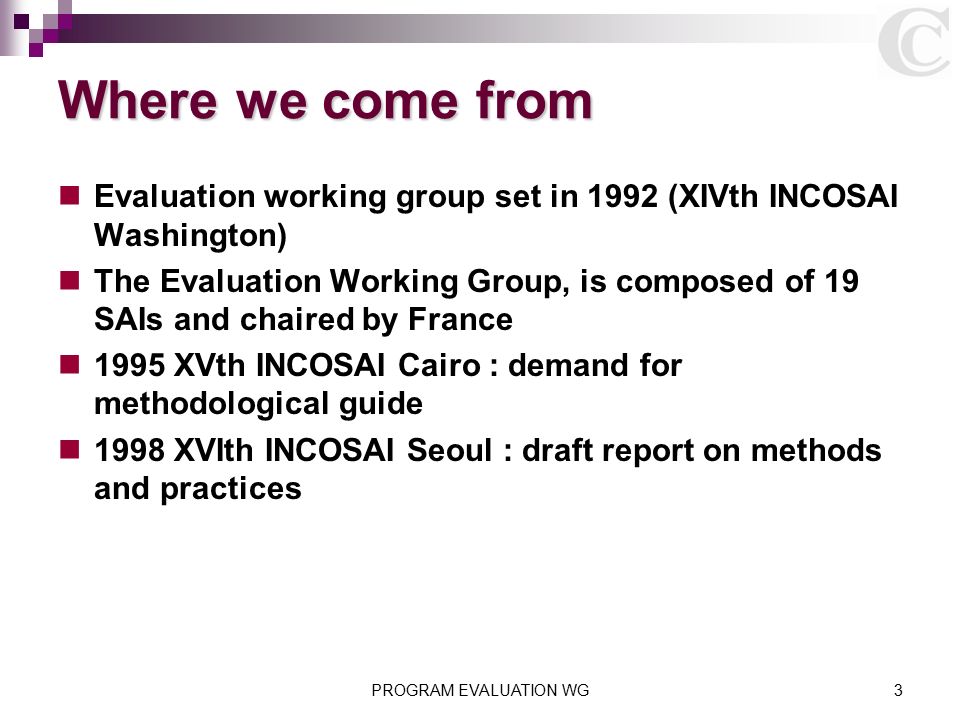 Where we come from Evaluation working group set in 1992 (XIVth INCOSAI Washington) The Evaluation Working Group, is composed of 19 SAIs and chaired by France 1995 XVth INCOSAI Cairo : demand for methodological guide 1998 XVIth INCOSAI Seoul : draft report on methods and practices PROGRAM EVALUATION WG3
