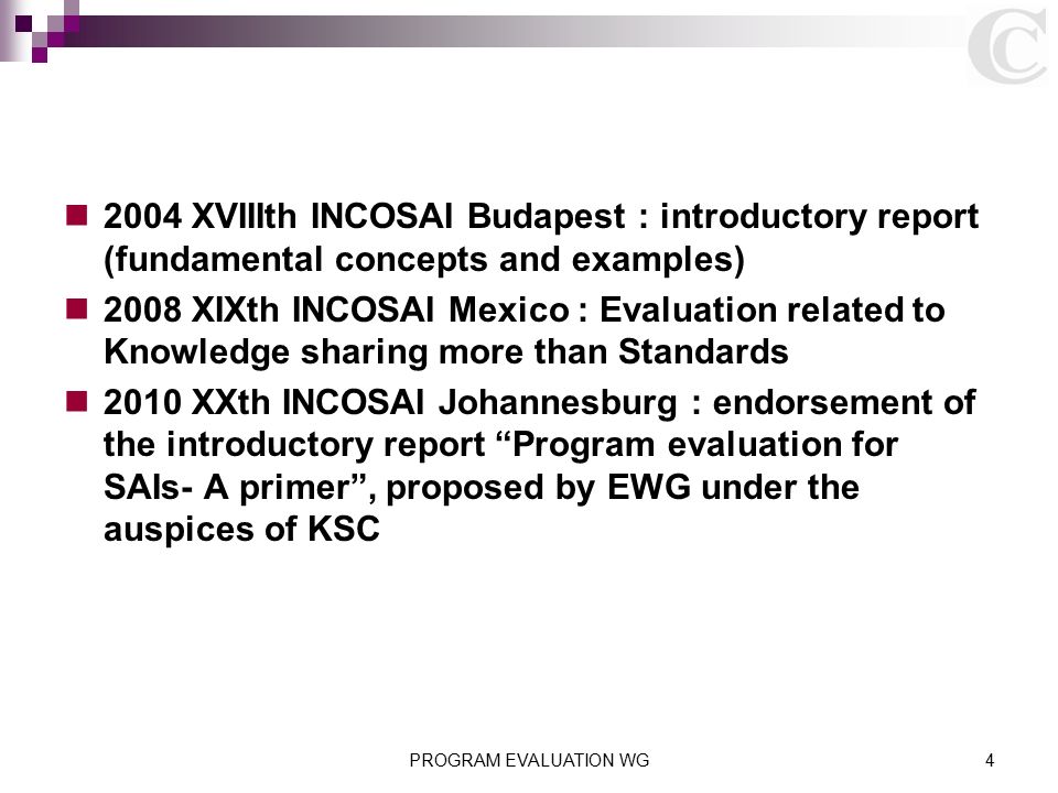 2004 XVIIIth INCOSAI Budapest : introductory report (fundamental concepts and examples) 2008 XIXth INCOSAI Mexico : Evaluation related to Knowledge sharing more than Standards 2010 XXth INCOSAI Johannesburg : endorsement of the introductory report Program evaluation for SAIs- A primer , proposed by EWG under the auspices of KSC PROGRAM EVALUATION WG4