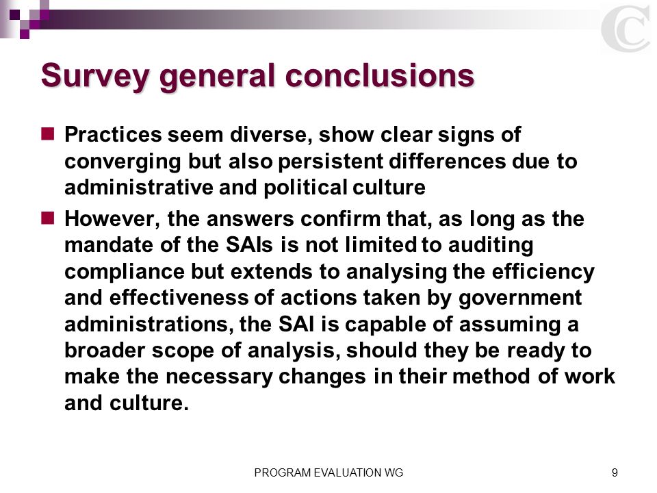 PROGRAM EVALUATION WG9 Survey general conclusions Practices seem diverse, show clear signs of converging but also persistent differences due to administrative and political culture However, the answers confirm that, as long as the mandate of the SAIs is not limited to auditing compliance but extends to analysing the efficiency and effectiveness of actions taken by government administrations, the SAI is capable of assuming a broader scope of analysis, should they be ready to make the necessary changes in their method of work and culture.