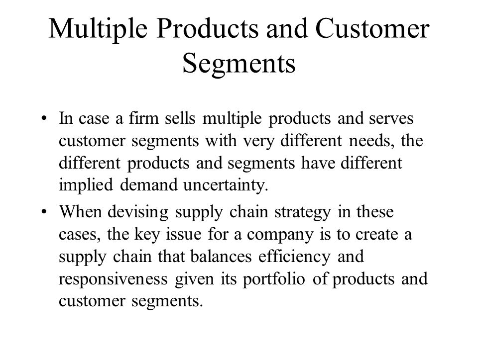 Multiple Products and Customer Segments In case a firm sells multiple products and serves customer segments with very different needs, the different products and segments have different implied demand uncertainty.