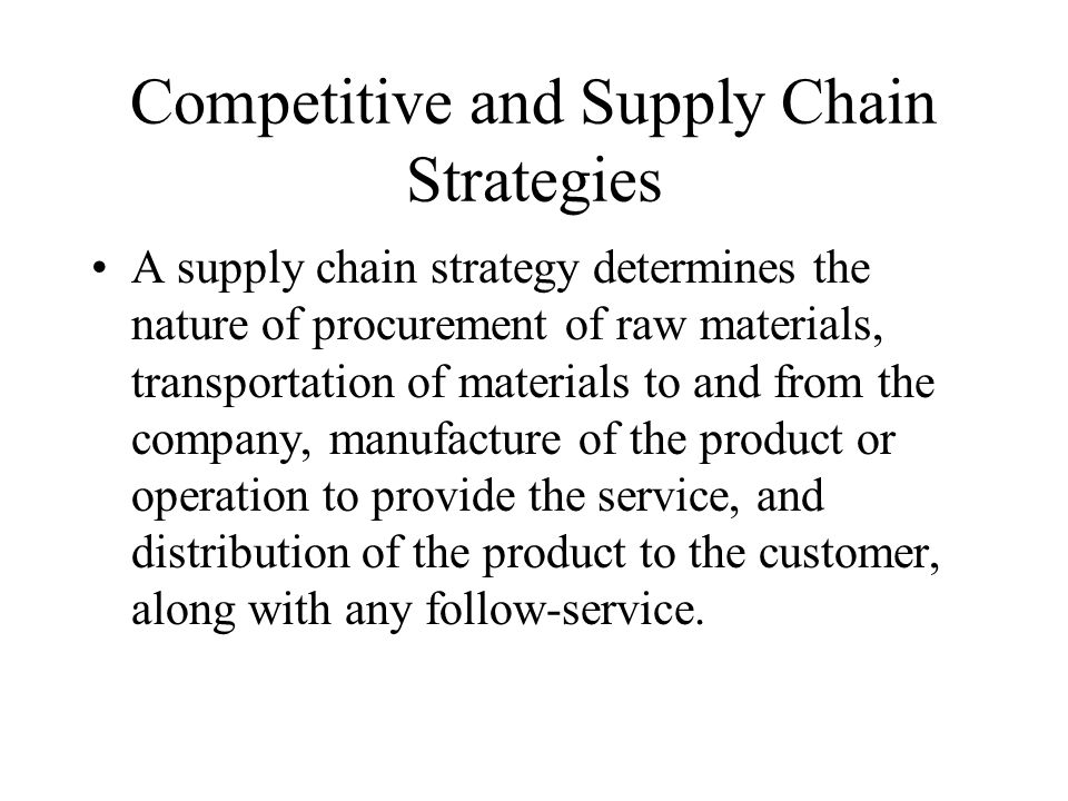 Competitive and Supply Chain Strategies A supply chain strategy determines the nature of procurement of raw materials, transportation of materials to and from the company, manufacture of the product or operation to provide the service, and distribution of the product to the customer, along with any follow-service.