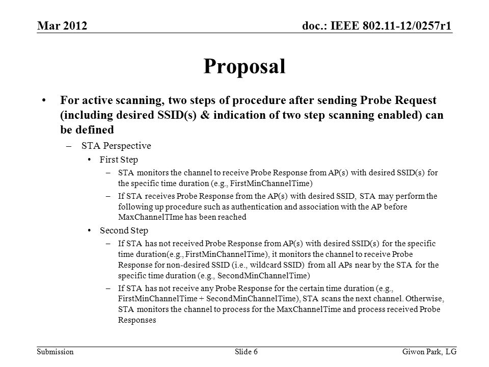doc.: IEEE /0257r1 Submission Proposal For active scanning, two steps of procedure after sending Probe Request (including desired SSID(s) & indication of two step scanning enabled) can be defined –STA Perspective First Step –STA monitors the channel to receive Probe Response from AP(s) with desired SSID(s) for the specific time duration (e.g., FirstMinChannelTime) –If STA receives Probe Response from the AP(s) with desired SSID, STA may perform the following up procedure such as authentication and association with the AP before MaxChannelTIme has been reached Second Step –If STA has not received Probe Response from AP(s) with desired SSID(s) for the specific time duration(e.g., FirstMinChannelTime), it monitors the channel to receive Probe Response for non-desired SSID (i.e., wildcard SSID) from all APs near by the STA for the specific time duration (e.g., SecondMinChannelTime) –If STA has not receive any Probe Response for the certain time duration (e.g., FirstMinChannelTime + SecondMinChannelTime), STA scans the next channel.