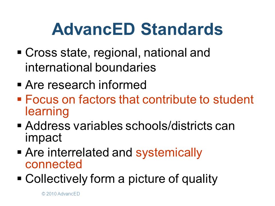 AdvancED Standards  Cross state, regional, national and international boundaries  Are research informed  Focus on factors that contribute to student learning  Address variables schools/districts can impact  Are interrelated and systemically connected  Collectively form a picture of quality © 2010 AdvancED