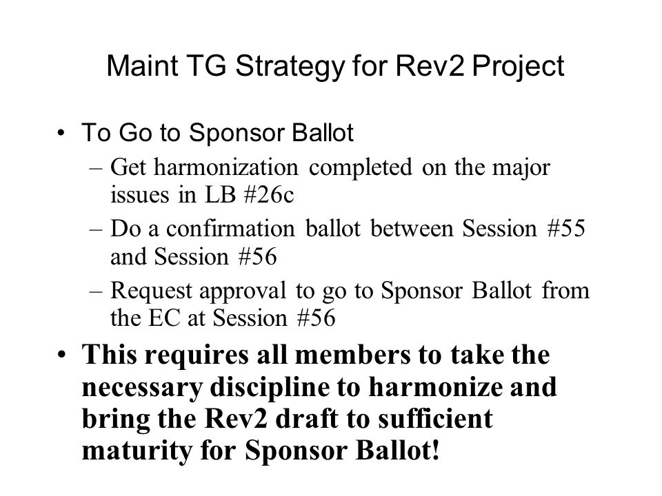 Maint TG Strategy for Rev2 Project To Go to Sponsor Ballot –Get harmonization completed on the major issues in LB #26c –Do a confirmation ballot between Session #55 and Session #56 –Request approval to go to Sponsor Ballot from the EC at Session #56 This requires all members to take the necessary discipline to harmonize and bring the Rev2 draft to sufficient maturity for Sponsor Ballot!