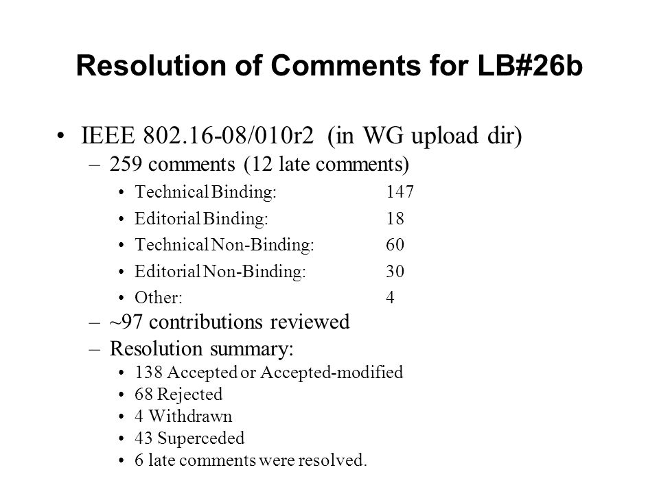 Resolution of Comments for LB#26b IEEE /010r2 (in WG upload dir) –259 comments (12 late comments) Technical Binding: 147 Editorial Binding: 18 Technical Non-Binding:60 Editorial Non-Binding:30 Other:4 –~97 contributions reviewed –Resolution summary: 138 Accepted or Accepted-modified 68 Rejected 4 Withdrawn 43 Superceded 6 late comments were resolved.