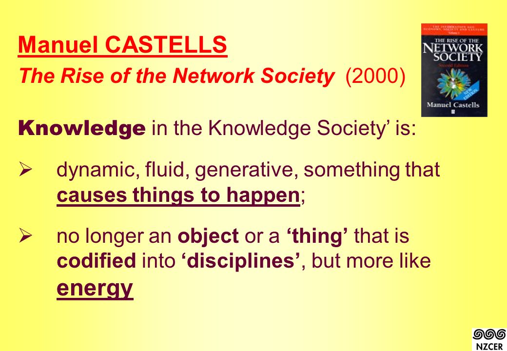 Manuel CASTELLS The Rise of the Network Society(2000) Knowledge in the Knowledge Society’ is:  dynamic, fluid, generative, something that causes things to happen;  no longer an object or a ‘thing’ that is codified into ‘disciplines’, but more like energy