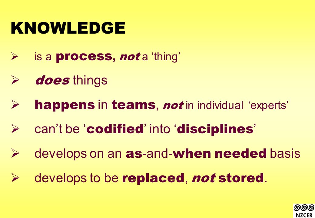KNOWLEDGE  is a process, not a ‘thing’  does things  happens in teams, not in individual ‘experts’  can’t be ‘ codified ’ into ‘ disciplines ’  develops on an as -and- when needed basis  develops to be replaced, not stored.