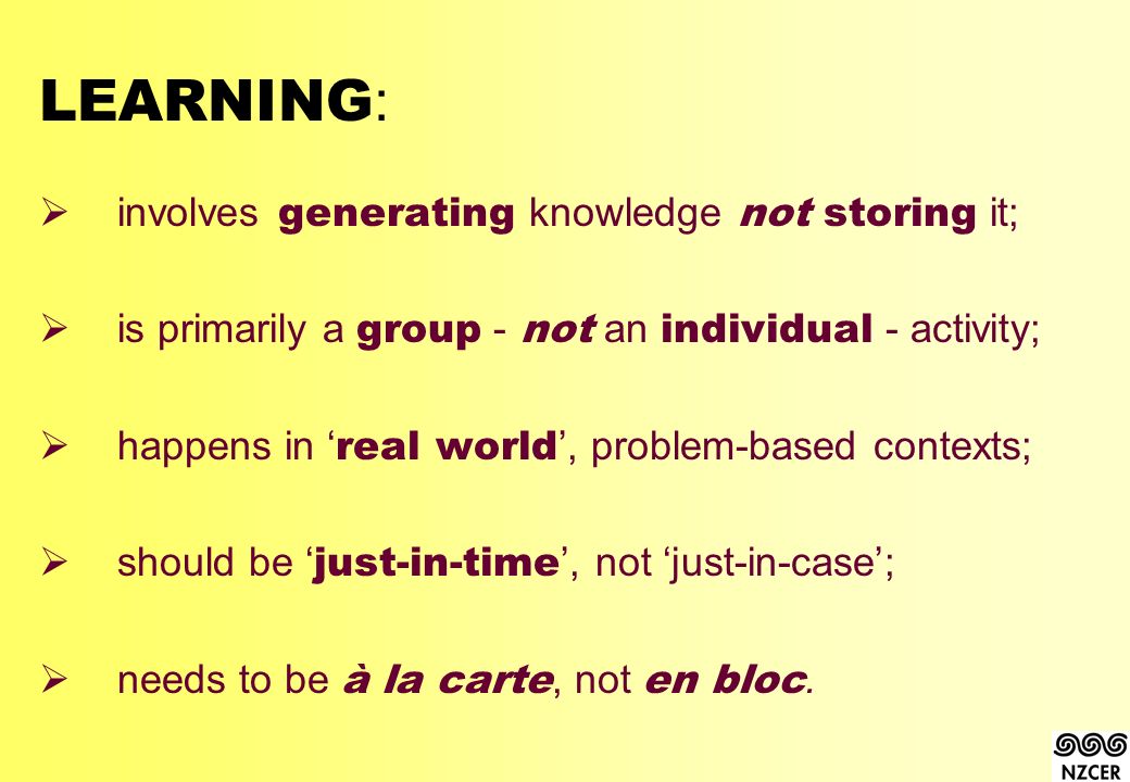 LEARNING :  involves generating knowledge not storing it;  is primarily a group - not an individual - activity;  happens in ‘ real world ’, problem-based contexts;  should be ‘ just-in-time ’, not ‘just-in-case’;  needs to be à la carte, not en bloc.