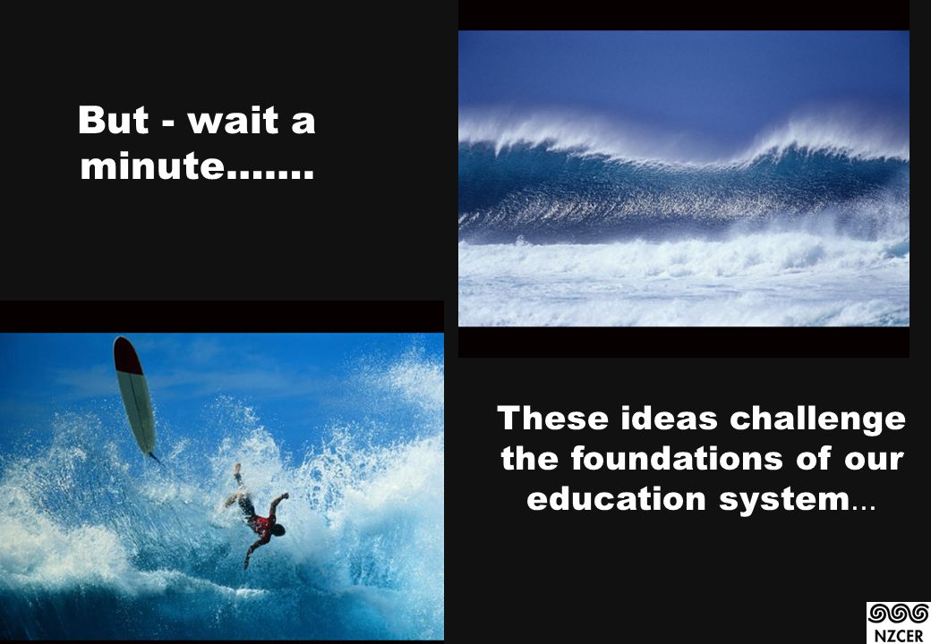 But - wait a minute……. These ideas challenge the foundations of our education system...